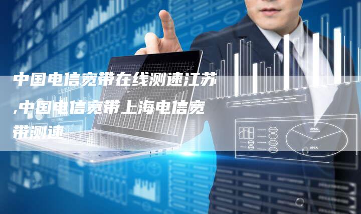 中国电信宽带在线测速江苏,中国电信宽带上海电信宽带测速