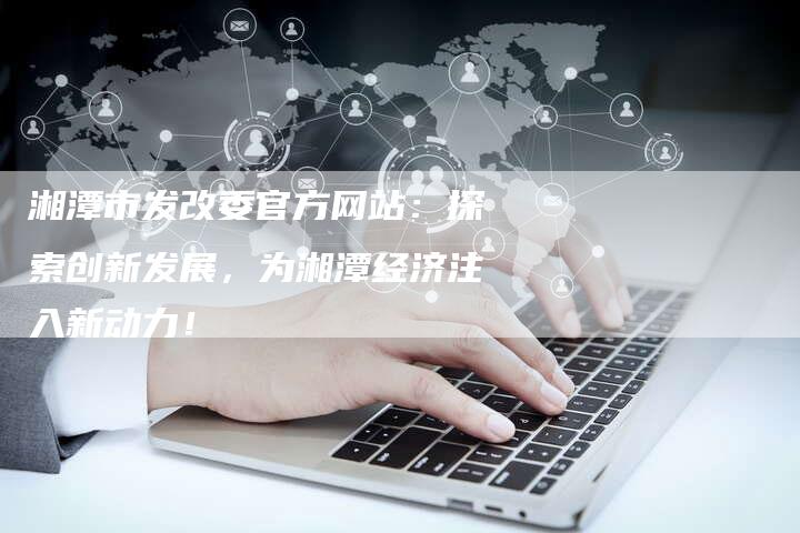 湘潭市发改委官方网站：探索创新发展，为湘潭经济注入新动力！