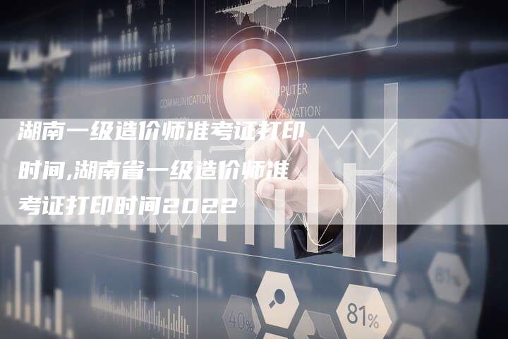 湖南一级造价师准考证打印时间,湖南省一级造价师准考证打印时间2022
