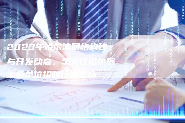 2023年哈尔滨网络构建与开发动态，黑龙江哈尔滨事业单位招聘计划揭晓
