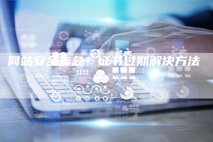 网站安全告急！证书过期解决方法