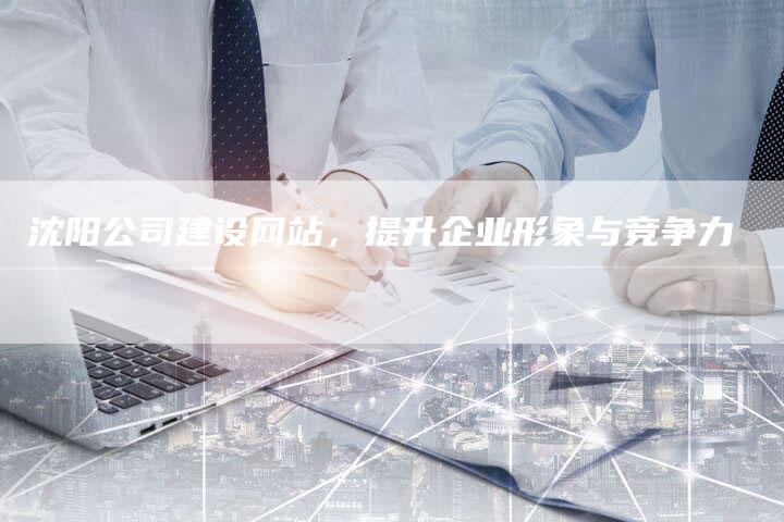 沈阳公司建设网站，提升企业形象与竞争力