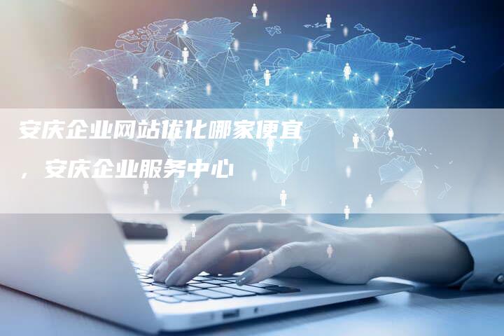 安庆企业网站优化哪家便宜，安庆企业服务中心