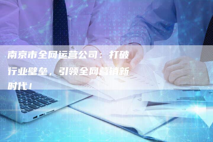 南京市全网运营公司：打破行业壁垒，引领全网营销新时代！