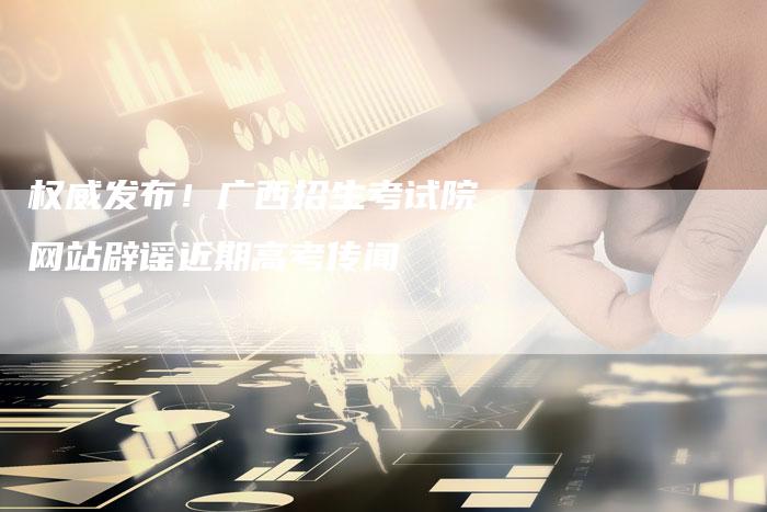权威发布！广西招生考试院网站辟谣近期高考传闻