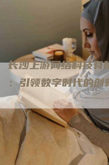 长沙上游网络科技有限公司：引领数字时代的创新巅峰