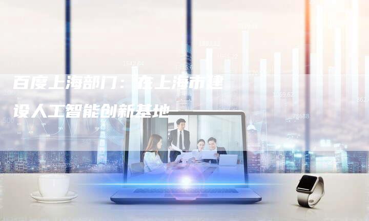 百度上海部门：在上海市建设人工智能创新基地