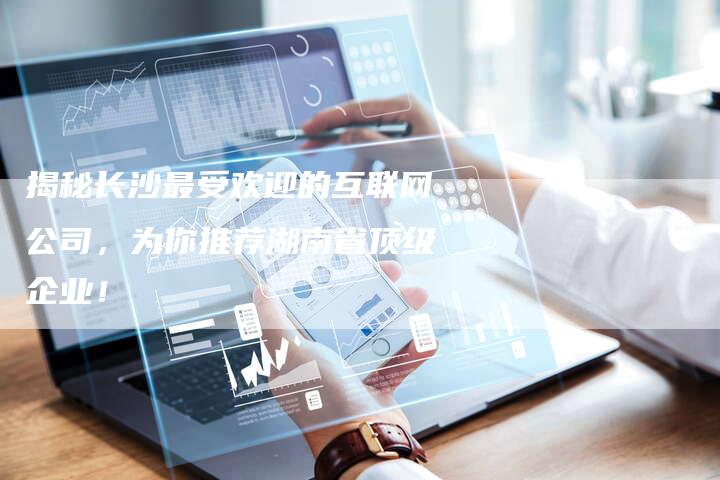 揭秘长沙最受欢迎的互联网公司，为你推荐湖南省顶级企业！