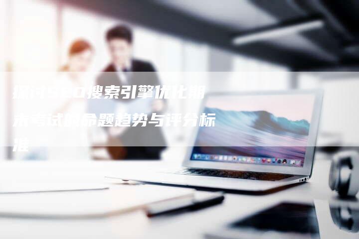 探讨SEO搜索引擎优化期末考试的命题趋势与评分标准