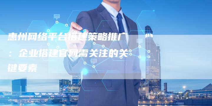 惠州网络平台搭建策略推广：企业搭建官网需关注的关键要素