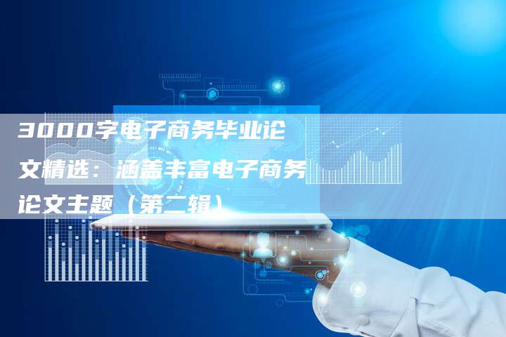 3000字电子商务毕业论文精选：涵盖丰富电子商务论文主题（第二辑）