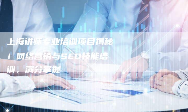 上海讲师专业培训项目揭秘！网络营销与SEO技能培训，满分掌握