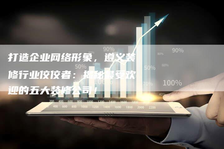 打造企业网络形象，遵义装修行业佼佼者：揭秘最受欢迎的五大装修公司！