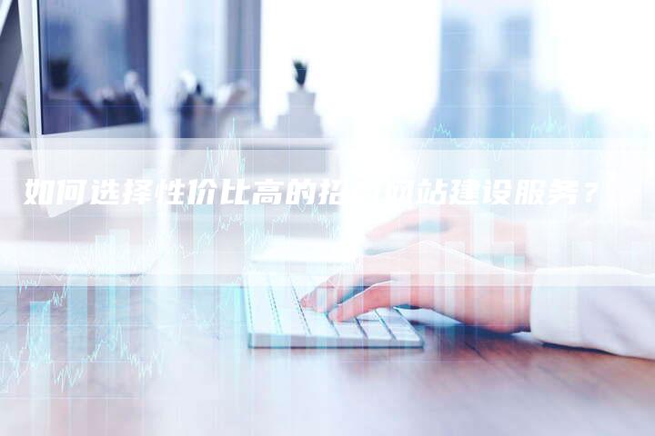 如何选择性价比高的招商网站建设服务？
