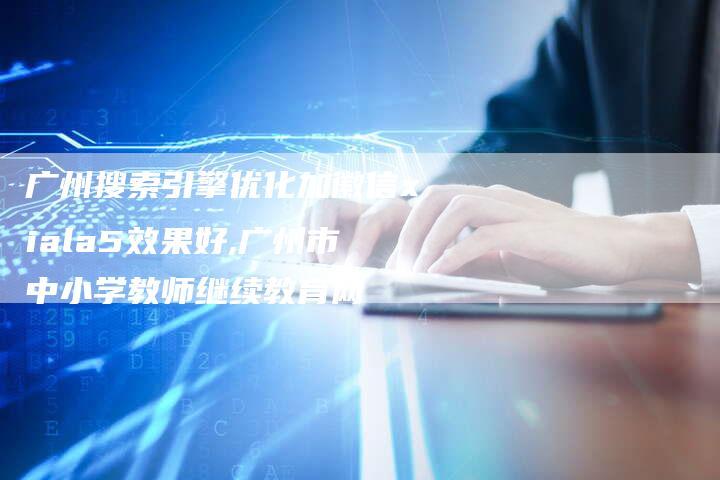 广州搜索引擎优化加徽信xiala5效果好,广州市中小学教师继续教育网