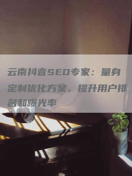 云南抖音SEO专家：量身定制优化方案，提升用户排名和曝光率